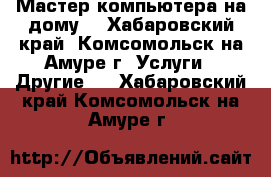 Мастер компьютера на дому. - Хабаровский край, Комсомольск-на-Амуре г. Услуги » Другие   . Хабаровский край,Комсомольск-на-Амуре г.